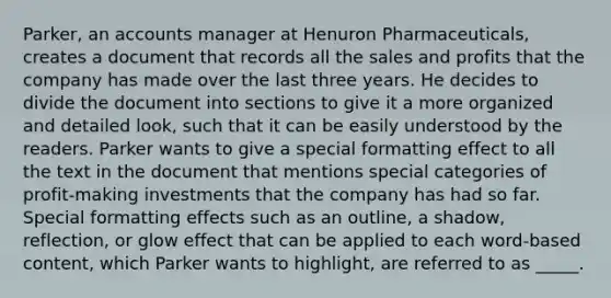 Parker, an accounts manager at Henuron Pharmaceuticals, creates a document that records all the sales and profits that the company has made over the last three years. He decides to divide the document into sections to give it a more organized and detailed look, such that it can be easily understood by the readers. Parker wants to give a special formatting effect to all the text in the document that mentions special categories of profit-making investments that the company has had so far. Special formatting effects such as an outline, a shadow, reflection, or glow effect that can be applied to each word-based content, which Parker wants to highlight, are referred to as _____.