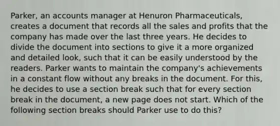 Parker, an accounts manager at Henuron Pharmaceuticals, creates a document that records all the sales and profits that the company has made over the last three years. He decides to divide the document into sections to give it a more organized and detailed look, such that it can be easily understood by the readers. Parker wants to maintain the company's achievements in a constant flow without any breaks in the document. For this, he decides to use a section break such that for every section break in the document, a new page does not start. Which of the following section breaks should Parker use to do this?