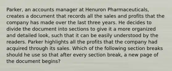 Parker, an accounts manager at Henuron Pharmaceuticals, creates a document that records all the sales and profits that the company has made over the last three years. He decides to divide the document into sections to give it a more organized and detailed look, such that it can be easily understood by the readers. Parker highlights all the profits that the company had acquired through its sales. Which of the following section breaks should he use so that after every section break, a new page of the document begins?