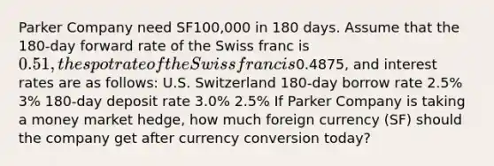 Parker Company need SF100,000 in 180 days. Assume that the 180-day forward rate of the Swiss franc is 0.51, the spot rate of the Swiss franc is0.4875, and interest rates are as follows: U.S. Switzerland 180-day borrow rate 2.5% 3% 180-day deposit rate 3.0% 2.5% If Parker Company is taking a money market hedge, how much foreign currency (SF) should the company get after currency conversion today?