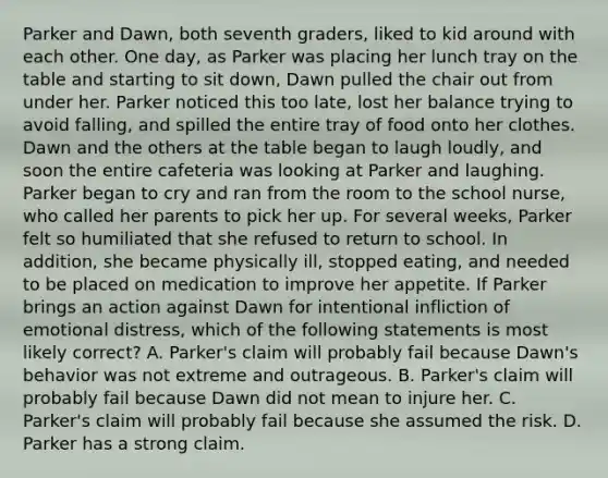 Parker and Dawn, both seventh graders, liked to kid around with each other. One day, as Parker was placing her lunch tray on the table and starting to sit down, Dawn pulled the chair out from under her. Parker noticed this too late, lost her balance trying to avoid falling, and spilled the entire tray of food onto her clothes. Dawn and the others at the table began to laugh loudly, and soon the entire cafeteria was looking at Parker and laughing. Parker began to cry and ran from the room to the school nurse, who called her parents to pick her up. For several weeks, Parker felt so humiliated that she refused to return to school. In addition, she became physically ill, stopped eating, and needed to be placed on medication to improve her appetite. If Parker brings an action against Dawn for intentional infliction of emotional distress, which of the following statements is most likely correct? A. Parker's claim will probably fail because Dawn's behavior was not extreme and outrageous. B. Parker's claim will probably fail because Dawn did not mean to injure her. C. Parker's claim will probably fail because she assumed the risk. D. Parker has a strong claim.