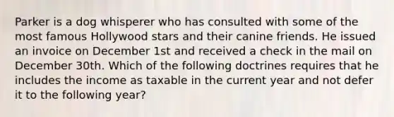 Parker is a dog whisperer who has consulted with some of the most famous Hollywood stars and their canine friends. He issued an invoice on December 1st and received a check in the mail on December 30th. Which of the following doctrines requires that he includes the income as taxable in the current year and not defer it to the following year?