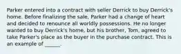 Parker entered into a contract with seller Derrick to buy Derrick's home. Before finalizing the sale, Parker had a change of heart and decided to renounce all worldly possessions. He no longer wanted to buy Derrick's home, but his brother, Tom, agreed to take Parker's place as the buyer in the purchase contract. This is an example of ______.