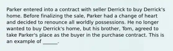 Parker entered into a contract with seller Derrick to buy Derrick's home. Before finalizing the sale, Parker had a change of heart and decided to renounce all worldly possessions. He no longer wanted to buy Derrick's home, but his brother, Tom, agreed to take Parker's place as the buyer in the purchase contract. This is an example of ______.