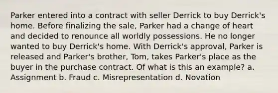 Parker entered into a contract with seller Derrick to buy Derrick's home. Before finalizing the sale, Parker had a change of heart and decided to renounce all worldly possessions. He no longer wanted to buy Derrick's home. With Derrick's approval, Parker is released and Parker's brother, Tom, takes Parker's place as the buyer in the purchase contract. Of what is this an example? a. Assignment b. Fraud c. Misrepresentation d. Novation