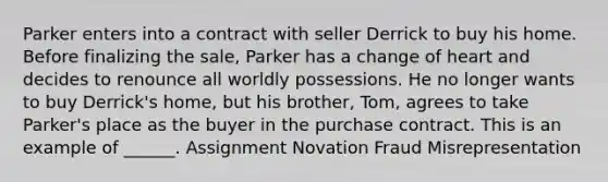 Parker enters into a contract with seller Derrick to buy his home. Before finalizing the sale, Parker has a change of heart and decides to renounce all worldly possessions. He no longer wants to buy Derrick's home, but his brother, Tom, agrees to take Parker's place as the buyer in the purchase contract. This is an example of ______. Assignment Novation Fraud Misrepresentation