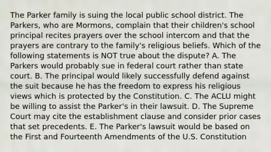 The Parker family is suing the local public school district. The Parkers, who are Mormons, complain that their children's school principal recites prayers over the school intercom and that the prayers are contrary to the family's religious beliefs. Which of the following statements is NOT true about the dispute? A. The Parkers would probably sue in federal court rather than state court. B. The principal would likely successfully defend against the suit because he has the freedom to express his religious views which is protected by the Constitution. C. The ACLU might be willing to assist the Parker's in their lawsuit. D. The Supreme Court may cite the establishment clause and consider prior cases that set precedents. E. The Parker's lawsuit would be based on the First and Fourteenth Amendments of the U.S. Constitution