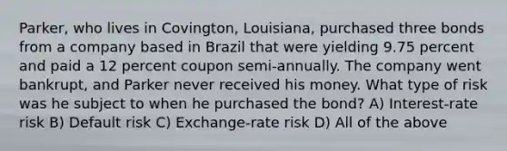 Parker, who lives in Covington, Louisiana, purchased three bonds from a company based in Brazil that were yielding 9.75 percent and paid a 12 percent coupon semi-annually. The company went bankrupt, and Parker never received his money. What type of risk was he subject to when he purchased the bond? A) Interest-rate risk B) Default risk C) Exchange-rate risk D) All of the above