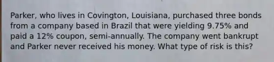 Parker, who lives in Covington, Louisiana, purchased three bonds from a company based in Brazil that were yielding 9.75% and paid a 12% coupon, semi-annually. The company went bankrupt and Parker never received his money. What type of risk is this?