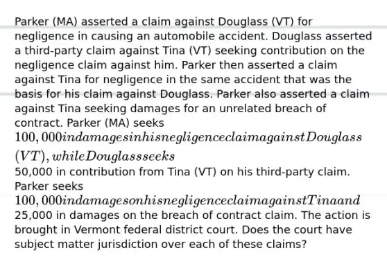 Parker (MA) asserted a claim against Douglass (VT) for negligence in causing an automobile accident. Douglass asserted a third-party claim against Tina (VT) seeking contribution on the negligence claim against him. Parker then asserted a claim against Tina for negligence in the same accident that was the basis for his claim against Douglass. Parker also asserted a claim against Tina seeking damages for an unrelated breach of contract. Parker (MA) seeks 100,000 in damages in his negligence claim against Douglass (VT), while Douglass seeks50,000 in contribution from Tina (VT) on his third-party claim. Parker seeks 100,000 in damages on his negligence claim against Tina and25,000 in damages on the breach of contract claim. The action is brought in Vermont federal district court. Does the court have subject matter jurisdiction over each of these claims?