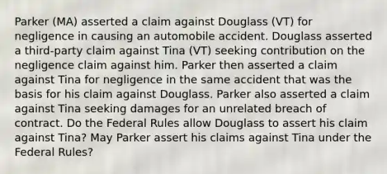 Parker (MA) asserted a claim against Douglass (VT) for negligence in causing an automobile accident. Douglass asserted a third-party claim against Tina (VT) seeking contribution on the negligence claim against him. Parker then asserted a claim against Tina for negligence in the same accident that was the basis for his claim against Douglass. Parker also asserted a claim against Tina seeking damages for an unrelated breach of contract. Do the Federal Rules allow Douglass to assert his claim against Tina? May Parker assert his claims against Tina under the Federal Rules?