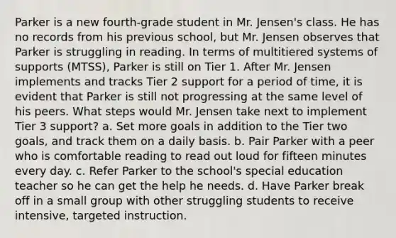 Parker is a new fourth-grade student in Mr. Jensen's class. He has no records from his previous school, but Mr. Jensen observes that Parker is struggling in reading. In terms of multitiered systems of supports (MTSS), Parker is still on Tier 1. After Mr. Jensen implements and tracks Tier 2 support for a period of time, it is evident that Parker is still not progressing at the same level of his peers. What steps would Mr. Jensen take next to implement Tier 3 support? a. Set more goals in addition to the Tier two goals, and track them on a daily basis. b. Pair Parker with a peer who is comfortable reading to read out loud for fifteen minutes every day. c. Refer Parker to the school's special education teacher so he can get the help he needs. d. Have Parker break off in a small group with other struggling students to receive intensive, targeted instruction.