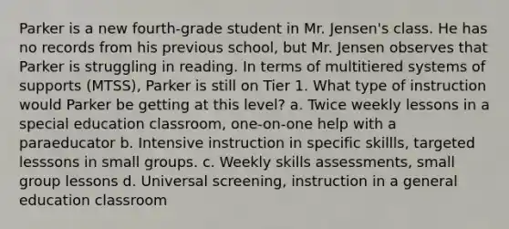 Parker is a new fourth-grade student in Mr. Jensen's class. He has no records from his previous school, but Mr. Jensen observes that Parker is struggling in reading. In terms of multitiered systems of supports (MTSS), Parker is still on Tier 1. What type of instruction would Parker be getting at this level? a. Twice weekly lessons in a special education classroom, one-on-one help with a paraeducator b. Intensive instruction in specific skillls, targeted lesssons in small groups. c. Weekly skills assessments, small group lessons d. Universal screening, instruction in a general education classroom