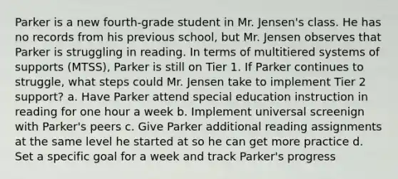 Parker is a new fourth-grade student in Mr. Jensen's class. He has no records from his previous school, but Mr. Jensen observes that Parker is struggling in reading. In terms of multitiered systems of supports (MTSS), Parker is still on Tier 1. If Parker continues to struggle, what steps could Mr. Jensen take to implement Tier 2 support? a. Have Parker attend special education instruction in reading for one hour a week b. Implement universal screenign with Parker's peers c. Give Parker additional reading assignments at the same level he started at so he can get more practice d. Set a specific goal for a week and track Parker's progress