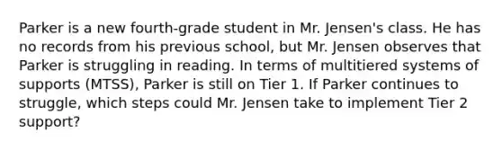 Parker is a new fourth-grade student in Mr. Jensen's class. He has no records from his previous school, but Mr. Jensen observes that Parker is struggling in reading. In terms of multitiered systems of supports (MTSS), Parker is still on Tier 1. If Parker continues to struggle, which steps could Mr. Jensen take to implement Tier 2 support?