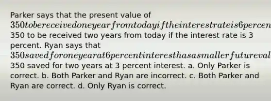 Parker says that the present value of 350 to be received one year from today if the interest rate is 6 percent is less than the present value of350 to be received two years from today if the interest rate is 3 percent. Ryan says that 350 saved for one year at 6 percent interest has a smaller future value than350 saved for two years at 3 percent interest. a. Only Parker is correct. b. Both Parker and Ryan are incorrect. c. Both Parker and Ryan are correct. d. Only Ryan is correct.