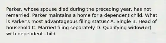 Parker, whose spouse died during the preceding year, has not remarried. Parker maintains a home for a dependent child. What is Parker's most advantageous filing status? A. Single B. Head of household C. Married filing separately D. Qualifying widow(er) with dependent child