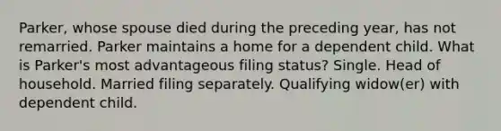 Parker, whose spouse died during the preceding year, has not remarried. Parker maintains a home for a dependent child. What is Parker's most advantageous filing status? Single. Head of household. Married filing separately. Qualifying widow(er) with dependent child.