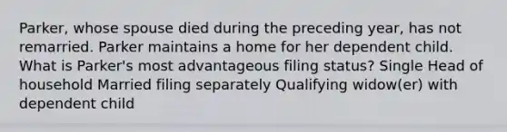 Parker, whose spouse died during the preceding year, has not remarried. Parker maintains a home for her dependent child. What is Parker's most advantageous filing status? Single Head of household Married filing separately Qualifying widow(er) with dependent child