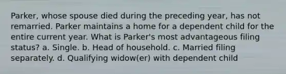 Parker, whose spouse died during the preceding year, has not remarried. Parker maintains a home for a dependent child for the entire current year. What is Parker's most advantageous filing status? a. Single. b. Head of household. c. Married filing separately. d. Qualifying widow(er) with dependent child