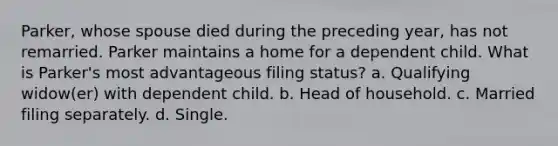 Parker, whose spouse died during the preceding year, has not remarried. Parker maintains a home for a dependent child. What is Parker's most advantageous filing status? a. Qualifying widow(er) with dependent child. b. Head of household. c. Married filing separately. d. Single.