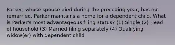 Parker, whose spouse died during the preceding year, has not remarried. Parker maintains a home for a dependent child. What is Parker's most advantageous filing status? (1) Single (2) Head of household (3) Married filing separately (4) Qualifying widow(er) with dependent child