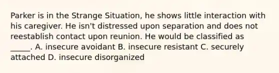 Parker is in the Strange Situation, he shows little interaction with his caregiver. He isn't distressed upon separation and does not reestablish contact upon reunion. He would be classified as _____. A. insecure avoidant B. insecure resistant C. securely attached D. insecure disorganized