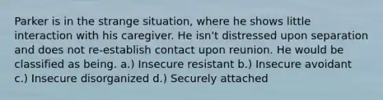 Parker is in the strange situation, where he shows little interaction with his caregiver. He isn't distressed upon separation and does not re-establish contact upon reunion. He would be classified as being. a.) Insecure resistant b.) Insecure avoidant c.) Insecure disorganized d.) Securely attached