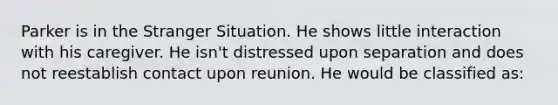 Parker is in the Stranger Situation. He shows little interaction with his caregiver. He isn't distressed upon separation and does not reestablish contact upon reunion. He would be classified as: