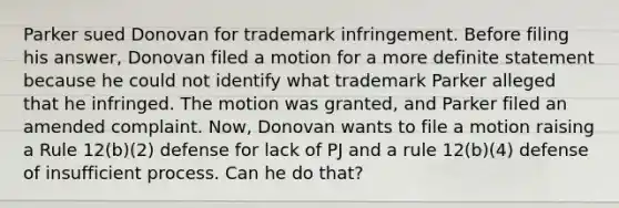 Parker sued Donovan for trademark infringement. Before filing his answer, Donovan filed a motion for a more definite statement because he could not identify what trademark Parker alleged that he infringed. The motion was granted, and Parker filed an amended complaint. Now, Donovan wants to file a motion raising a Rule 12(b)(2) defense for lack of PJ and a rule 12(b)(4) defense of insufficient process. Can he do that?