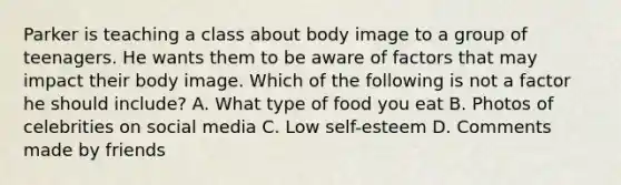 Parker is teaching a class about body image to a group of teenagers. He wants them to be aware of factors that may impact their body image. Which of the following is not a factor he should include? A. What type of food you eat B. Photos of celebrities on social media C. Low self-esteem D. Comments made by friends