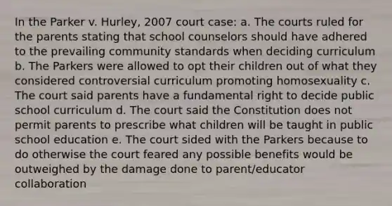 In the Parker v. Hurley, 2007 court case: a. The courts ruled for the parents stating that school counselors should have adhered to the prevailing community standards when deciding curriculum b. The Parkers were allowed to opt their children out of what they considered controversial curriculum promoting homosexuality c. The court said parents have a fundamental right to decide public school curriculum d. The court said the Constitution does not permit parents to prescribe what children will be taught in public school education e. The court sided with the Parkers because to do otherwise the court feared any possible benefits would be outweighed by the damage done to parent/educator collaboration