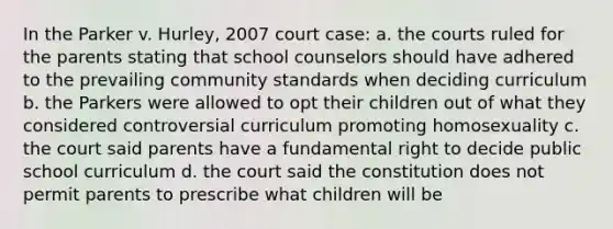 In the Parker v. Hurley, 2007 court case: a. the courts ruled for the parents stating that school counselors should have adhered to the prevailing community standards when deciding curriculum b. the Parkers were allowed to opt their children out of what they considered controversial curriculum promoting homosexuality c. the court said parents have a fundamental right to decide public school curriculum d. the court said the constitution does not permit parents to prescribe what children will be