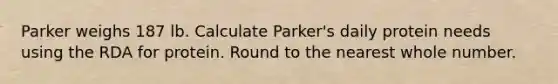 Parker weighs 187 lb. Calculate Parker's daily protein needs using the RDA for protein. Round to the nearest whole number.