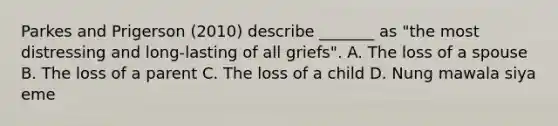 Parkes and Prigerson (2010) describe _______ as "the most distressing and long-lasting of all griefs". A. The loss of a spouse B. The loss of a parent C. The loss of a child D. Nung mawala siya eme