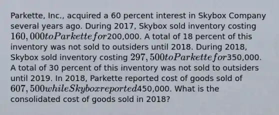 Parkette, Inc., acquired a 60 percent interest in Skybox Company several years ago. During 2017, Skybox sold inventory costing 160,000 to Parkette for200,000. A total of 18 percent of this inventory was not sold to outsiders until 2018. During 2018, Skybox sold inventory costing 297,500 to Parkette for350,000. A total of 30 percent of this inventory was not sold to outsiders until 2019. In 2018, Parkette reported cost of goods sold of 607,500 while Skybox reported450,000. What is the consolidated cost of goods sold in 2018?