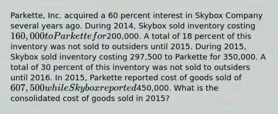 Parkette, Inc. acquired a 60 percent interest in Skybox Company several years ago. During 2014, Skybox sold inventory costing 160,000 to Parkette for200,000. A total of 18 percent of this inventory was not sold to outsiders until 2015. During 2015, Skybox sold inventory costing 297,500 to Parkette for 350,000. A total of 30 percent of this inventory was not sold to outsiders until 2016. In 2015, Parkette reported cost of goods sold of 607,500 while Skybox reported450,000. What is the consolidated cost of goods sold in 2015?