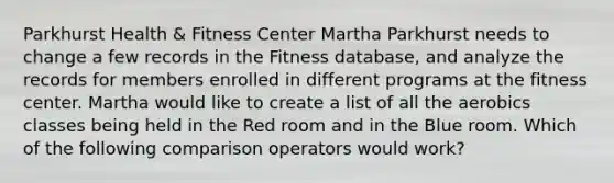 Parkhurst Health & Fitness Center Martha Parkhurst needs to change a few records in the Fitness database, and analyze the records for members enrolled in different programs at the fitness center. Martha would like to create a list of all the aerobics classes being held in the Red room and in the Blue room. Which of the following comparison operators would work?