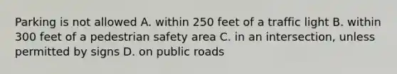 Parking is not allowed A. within 250 feet of a traffic light B. within 300 feet of a pedestrian safety area C. in an intersection, unless permitted by signs D. on public roads