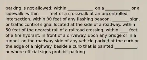 parking is not allowed: within ____________. on a ____________ or a sidewalk. within ____ feet of a crosswalk at an uncontrolled intersection. within 30 feet of any flashing beacon, ________ sign, or traffic control signal located at the side of a roadway. within 50 feet of the nearest rail of a railroad crossing. within ____ feet of a fire hydrant. in front of a driveway. upon any bridge or in a tunnel. on the roadway side of any vehicle parked at the curb or the edge of a highway. beside a curb that is painted ___________, or where official signs prohibit parking.