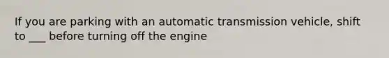 If you are parking with an automatic transmission vehicle, shift to ___ before turning off the engine