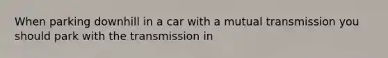 When parking downhill in a car with a mutual transmission you should park with the transmission in