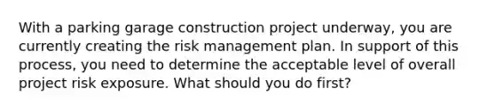 With a parking garage construction project underway, you are currently creating the risk management plan. In support of this process, you need to determine the acceptable level of overall project risk exposure. What should you do first?