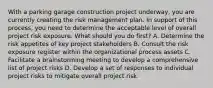 With a parking garage construction project underway, you are currently creating the risk management plan. In support of this process, you need to determine the acceptable level of overall project risk exposure. What should you do first? A. Determine the risk appetites of key project stakeholders B. Consult the risk exposure register within the organizational process assets C. Facilitate a brainstorming meeting to develop a comprehensive list of project risks D. Develop a set of responses to individual project risks to mitigate overall project risk