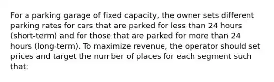 For a parking garage of fixed capacity, the owner sets different parking rates for cars that are parked for less than 24 hours (short-term) and for those that are parked for more than 24 hours (long-term). To maximize revenue, the operator should set prices and target the number of places for each segment such that: