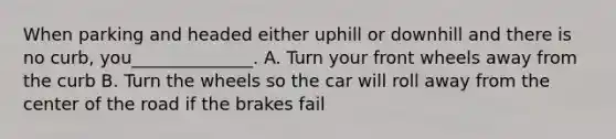 When parking and headed either uphill or downhill and there is no curb, you______________. A. Turn your front wheels away from the curb B. Turn the wheels so the car will roll away from the center of the road if the brakes fail