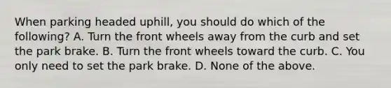 When parking headed uphill, you should do which of the following? A. Turn the front wheels away from the curb and set the park brake. B. Turn the front wheels toward the curb. C. You only need to set the park brake. D. None of the above.