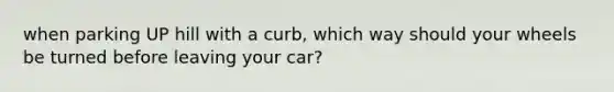 when parking UP hill with a curb, which way should your wheels be turned before leaving your car?