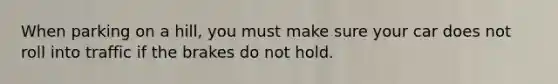 When parking on a hill, you must make sure your car does not roll into traffic if the brakes do not hold.