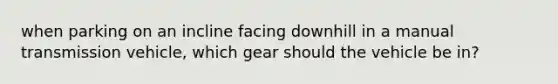 when parking on an incline facing downhill in a manual transmission vehicle, which gear should the vehicle be in?